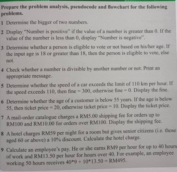 Prepare the problem analysis, pseudocode and flowchart for the following 
problems. 
1 Determine the bigger of two numbers. 
2 Display “Number is positive” if the value of a number is greater than 0. If the 
value of the number is less than 0, display “Number is negative”. 
3 Determine whether a person is eligible to vote or not based on his/her age. If 
the input age is 18 or greater than 18, then the person is eligible to vote, else 
not. 
4 Check whether a number is divisible by another number or not. Print an 
appropriate message. 
5 Determine whether the speed of a car exceeds the limit of 110 km per hour. If 
the speed exceeds 110, then fine =300 , otherwise fine =0. Display the fine. 
6 Determine whether the age of a customer is below 55 years. If the age is below
55, then ticket price =20 , otherwise ticket price =10. Display the ticket price. 
7 A mail-order catalogue charges a RM5.00 shipping fee for orders up to
RM100 and RM10.00 for orders over RM100. Display the shipping fee. 
8 A hotel charges RM59 per night for a room but gives senior citizens (i.e. those 
aged 60 or above) a 10% discount. Calculate the hotel charge. 
9 Calculate an employee’s pay. He or she earns RM9 per hour for up to 40 hours
of work and RM13.50 per hour for hours over 40. For example, an employee 
working 50 hours receives 40^*9+10^*13.50=RM495.