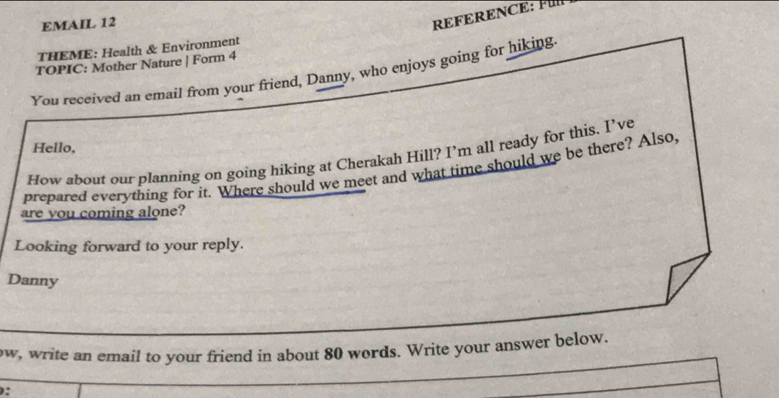 EMAIL 12 
REFERENCE: Fü 
THEME: Health & Environment 
TOPIC: Mother Nature | Form 4 
You received an email from your friend, Danny, who enjoys going for hiking. 
Hello, 
How about our planning on going hiking at Cherakah Hill? I’m all ready for this. I’ve 
prepared everything for it. Where should we meet and what time should we be there? Also, 
are you coming alone? 
Looking forward to your reply. 
Danny 
ow, write an email to your friend in about 80 words. Write your answer below. 
: