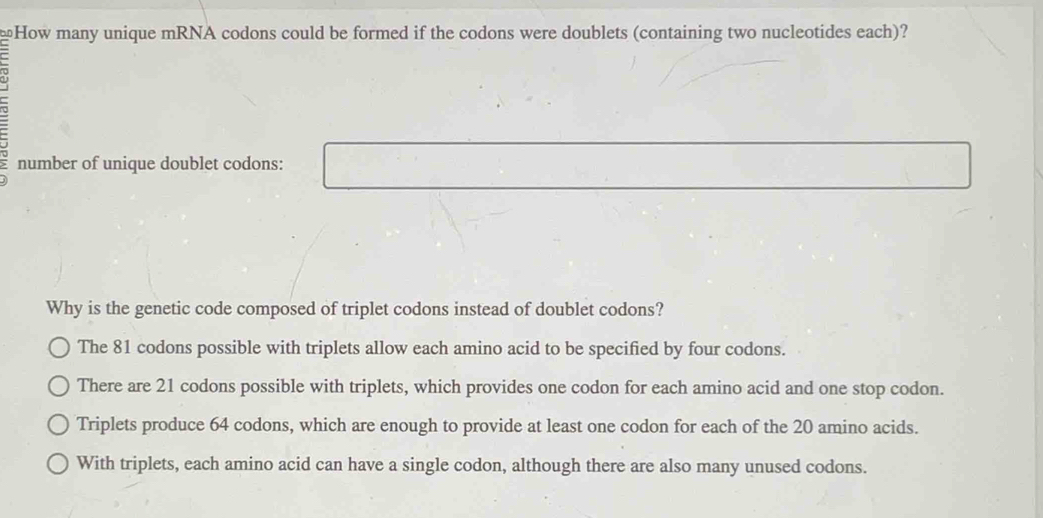 How many unique mRNA codons could be formed if the codons were doublets (containing two nucleotides each)?
number of unique doublet codons:
Why is the genetic code composed of triplet codons instead of doublet codons?
The 81 codons possible with triplets allow each amino acid to be specified by four codons.
There are 21 codons possible with triplets, which provides one codon for each amino acid and one stop codon.
Triplets produce 64 codons, which are enough to provide at least one codon for each of the 20 amino acids.
With triplets, each amino acid can have a single codon, although there are also many unused codons.