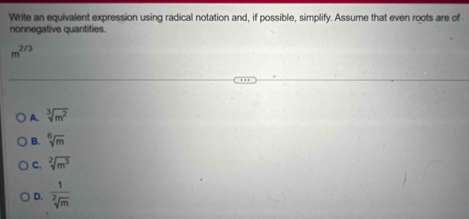 Write an equivalent expression using radical notation and, if possible, simplify. Assume that even roots are of
nonnegative quantities.
m^(2/3)
A. sqrt[3](m^2)
B. sqrt[6](m)
C. sqrt[2](m^3)
D.  1/sqrt[2](m) 