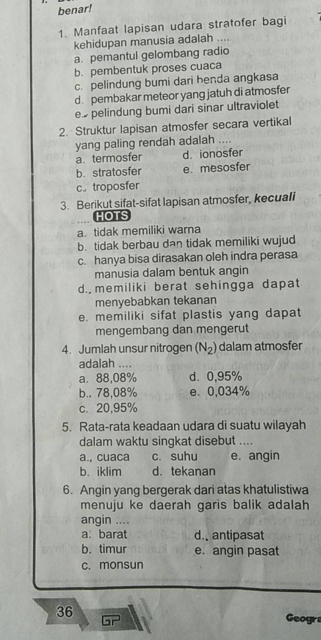 benar!
1. Manfaat lapisan udara stratofer bagi
kehidupan manusia adalah ....
a. pemantul gelombang radio
b. pembentuk proses cuaca
c. pelindung bumi dari benda angkasa
d. pembakar meteor yang jatuh di atmosfer
e. pelindung bumi dari sinar ultraviolet
2. Struktur lapisan atmosfer secara vertikal
yang paling rendah adalah ....
a termosfer d. ionosfer
b. stratosfer e. mesosfer
c。 troposfer
3. Berikut sifat-sifat lapisan atmosfer, kecuali
HOTS
a tidak memiliki warna
b. tidak berbau dan tidak memiliki wujud
c. hanya bisa dirasakan oleh indra perasa
manusia dalam bentuk angin
d. memiliki berat sehingga dapat
menyebabkan tekanan
e. memiliki sifat plastis yang dapat
mengembang dan mengerut
4. Jumlah unsur nitrogen (N_2) dalam atmosfer
adalah ....
a. 88,08% d. 0,95%
b.. 78,08% e. 0,034%
c. 20,95%
5. Rata-rata keadaan udara di suatu wilayah
dalam waktu singkat disebut ....
a., cuaca c. suhu e. angin
b. iklim d. tekanan
6. Angin yang bergerak dari atas khatulistiwa
menuju ke daerah garis balik adalah 
angin ....
a. barat d. antipasat
b. timur e. angin pasat
c. monsun
36 Geogra