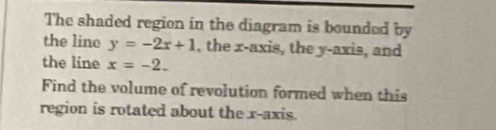 The shaded region in the diagram is bounded by 
the lino y=-2x+1 , the x-axis, the y-axis, and 
the line x=-2. 
Find the volume of revolution formed when this 
region is rotated about the x-axis.