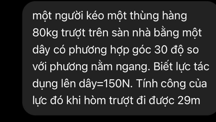 một người kéo một thùng hàng
80kg trượt trên sàn nhà bằng một 
dây có phương hợp góc 30 độ so 
với phương nằm ngang. Biết lực tác 
dụng lên dâ y=150N. Tính công của 
lực đó khi hòm trượt đi được 29m