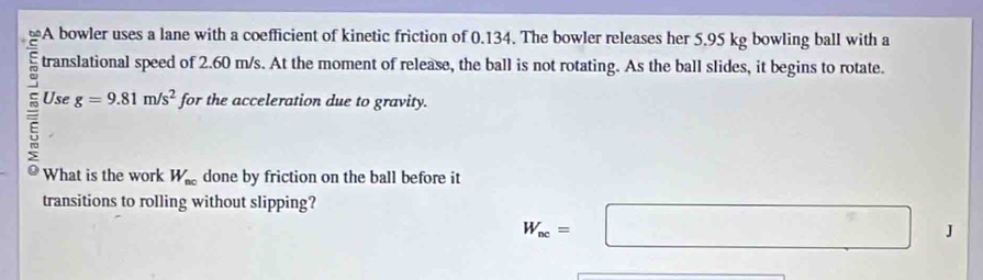 A bowler uses a lane with a coefficient of kinetic friction of 0.134. The bowler releases her 5.95 kg bowling ball with a 
translational speed of 2.60 m/s. At the moment of release, the ball is not rotating. As the ball slides, it begins to rotate. 
Use g=9.81m/s^2 for the acceleration due to gravity. 
What is the work W_nc done by friction on the ball before it 
transitions to rolling without slipping?
W_sc=□ □ J