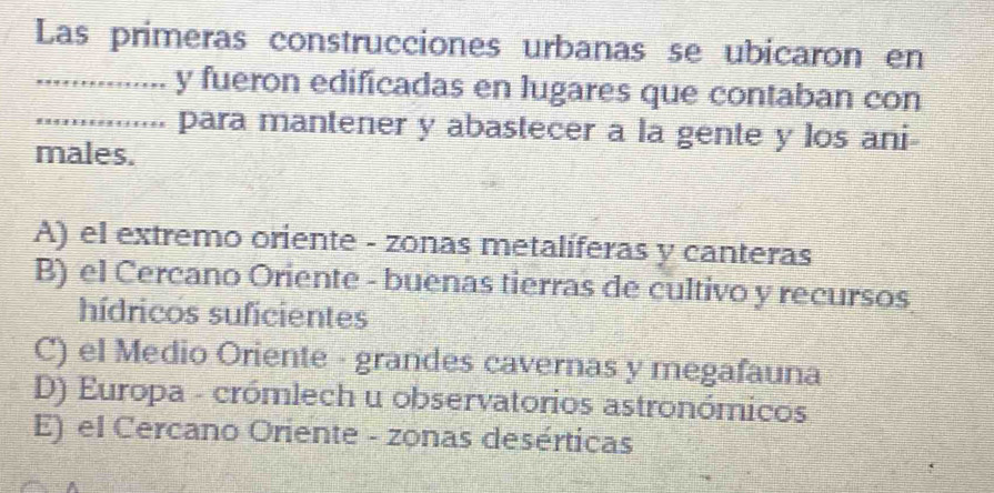 Las primeras construcciones urbanas se ubicaron en
_.. y fueron edificadas en lugares que contaban con
_..... para mantener y abastecer a la gente y los ani
males.
A) el extremo oriente - zonas metalíferas y canteras
B) el Cercano Oriente - buenas tierras de cultivo y recursos
hídricos suficientes
C) el Medio Oriente - grandes cavernas y megafauna
D) Europa - crómlech u observatorios astronómicos
E) el Cercano Oriente - zonas desérticas