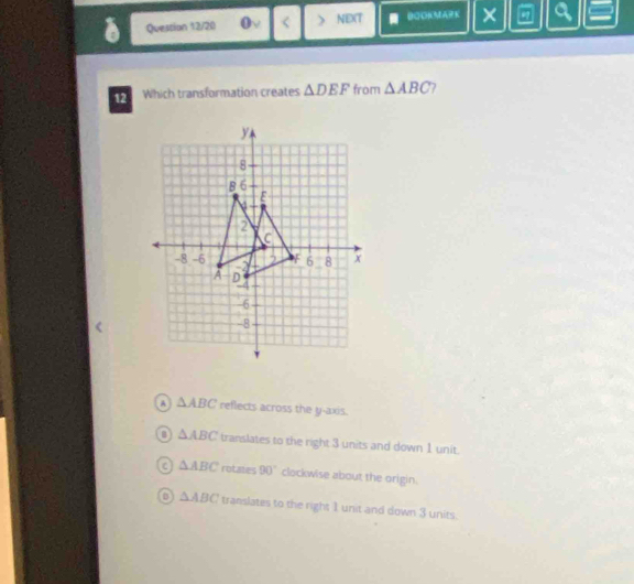 Question 12/20 0v < > NEXT BOOKMARK × a
12 Which transformation creates △ DEF from △ ABC 7
A △ ABC reflects across the y-axis.
B △ ABC translates to the right 3 units and down 1 unit.
a △ ABC rotates 90° clockwise about the origin.
△ ABC translates to the right 1 unit and down 3 units.