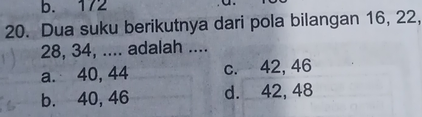 b. 172
20. Dua suku berikutnya dari pola bilangan 16, 22,
28, 34, .... adalah ....
a. 40, 44 c. 42, 46
b. 40, 46
d. 42, 48