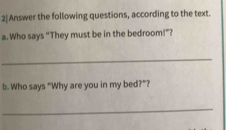 2|Answer the following questions, according to the text. 
a. Who says “They must be in the bedroom!”? 
_ 
b. Who says “Why are you in my bed?”? 
_