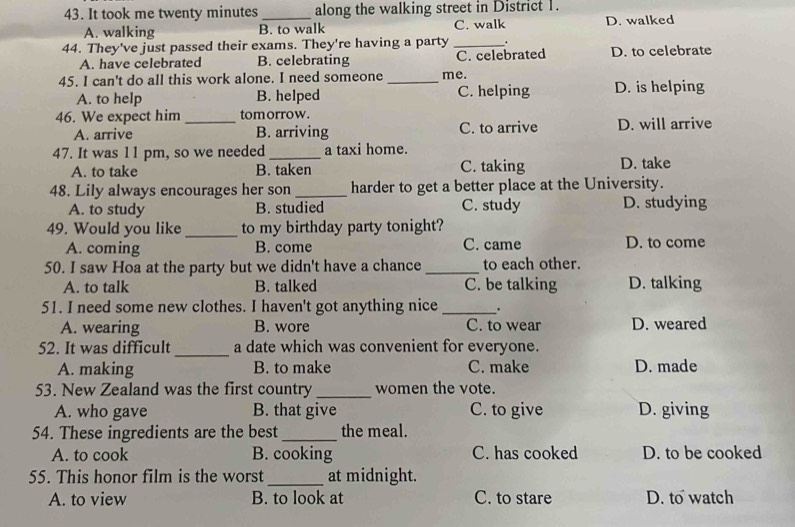 It took me twenty minutes _ along the walking street in District 1.
A. walking B. to walk C. walk D. walked
44. They've just passed their exams. They're having a party _.
A. have celebrated B. celebrating C. celebrated D. to celebrate
45. I can't do all this work alone. I need someone _me.
A. to help B. helped C. helping D. is helping
46. We expect him _tomorrow.
A. arrive B. arriving C. to arrive D. will arrive
47. It was 1 1 pm, so we needed_ a taxi home.
A. to take B. taken C. taking D. take
48. Lily always encourages her son _harder to get a better place at the University.
A. to study B. studied C. study D. studying
49. Would you like _to my birthday party tonight?
A. coming B. come C. came D. to come
50. I saw Hoa at the party but we didn't have a chance _to each other.
A. to talk B. talked C. be talking D. talking
51. I need some new clothes. I haven't got anything nice _.
A. wearing B. wore C. to wear D. weared
_
52. It was difficult a date which was convenient for everyone.
A. making B. to make C. make D. made
53. New Zealand was the first country _women the vote.
A. who gave B. that give C. to give D. giving
54. These ingredients are the best_ the meal.
A. to cook B. cooking C. has cooked D. to be cooked
55. This honor film is the worst _at midnight.
A. to view B. to look at C. to stare D. to watch