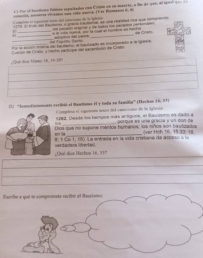 Por el bautismo fuimos sepultados con Cristo en su muerte, a fin de que, al igual que El 
resucitó, nosotros vivamos una vida nueva. (Ver Romanos 6, 4) 
Completa el siguiente texto del catecismo de la Iglesia: 
1279. El fruto del Bautismo, o gracia bautismal, es una realidad rica que comprende: 
El 
del pecado original y de todos los pecados personales; 
El __a la vida nueva, por la cual el hombre es hecho 
_ 
adoptivo del padre, de Cristo, 
del Espiritu Santo. 
Por la acción misma del bautismo, el bautizado es incorporado a la Iglesia, 
Cuerpo de Cristo, y hecho partícipe del sacerdocio de Cristo. 
¿Qué dice Mateo 18, 19 - 20? 
D) “Inmediatamente recibió el Bautismo él y toda su familia” (Hechos 16, 33) 
Completa el siguiente texto del catecismo de la Iglesia: 
1282. Desde los tiempos más antiguos, el Bautismo es dado a 
los _, porque es una gracia y un don de 
Dios que no supone méritos humanos; los niños son bautizados 
en la _(ver Hch 16, 15. 33; 18,
8; 1 Co 1, 16). La entrada en la vida cristiana da acceso a la 
verdadera libertad. 
¿Qué dice Hechos 16, 33? 
_ 
_ 
_