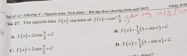 Đại số 12 - Chương 4 - Nguyên hàm. Tích phân - Bài tập theo chương trình mới 2025 Chân Trời
Câu 27. Tìm nguyên hàm F(x) của hàm số f(x)=cos^2 x/2 
A. F(x)=2cos  x/2 +C
B. F(x)= 1/2 (1+sin x)+C
D. F(x)= 1/2 (1-sin x)+C
C. F(x)=2sin  x/2 +C