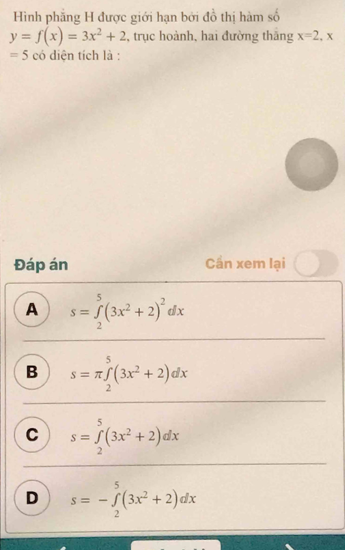 Hình phăng H được giới hạn bởi đồ thị hàm số
y=f(x)=3x^2+2 , trục hoành, hai đường thăng x=2 , x
=5 có diện tích là :
Đáp án Cần xem lại
A s=∈tlimits _2^(5(3x^2)+2)^2dx
B s=π ∈tlimits _2^(5(3x^2)+2)dx
C s=∈tlimits _2^(5(3x^2)+2)dx
D s=-∈tlimits _2^(5(3x^2)+2)dx