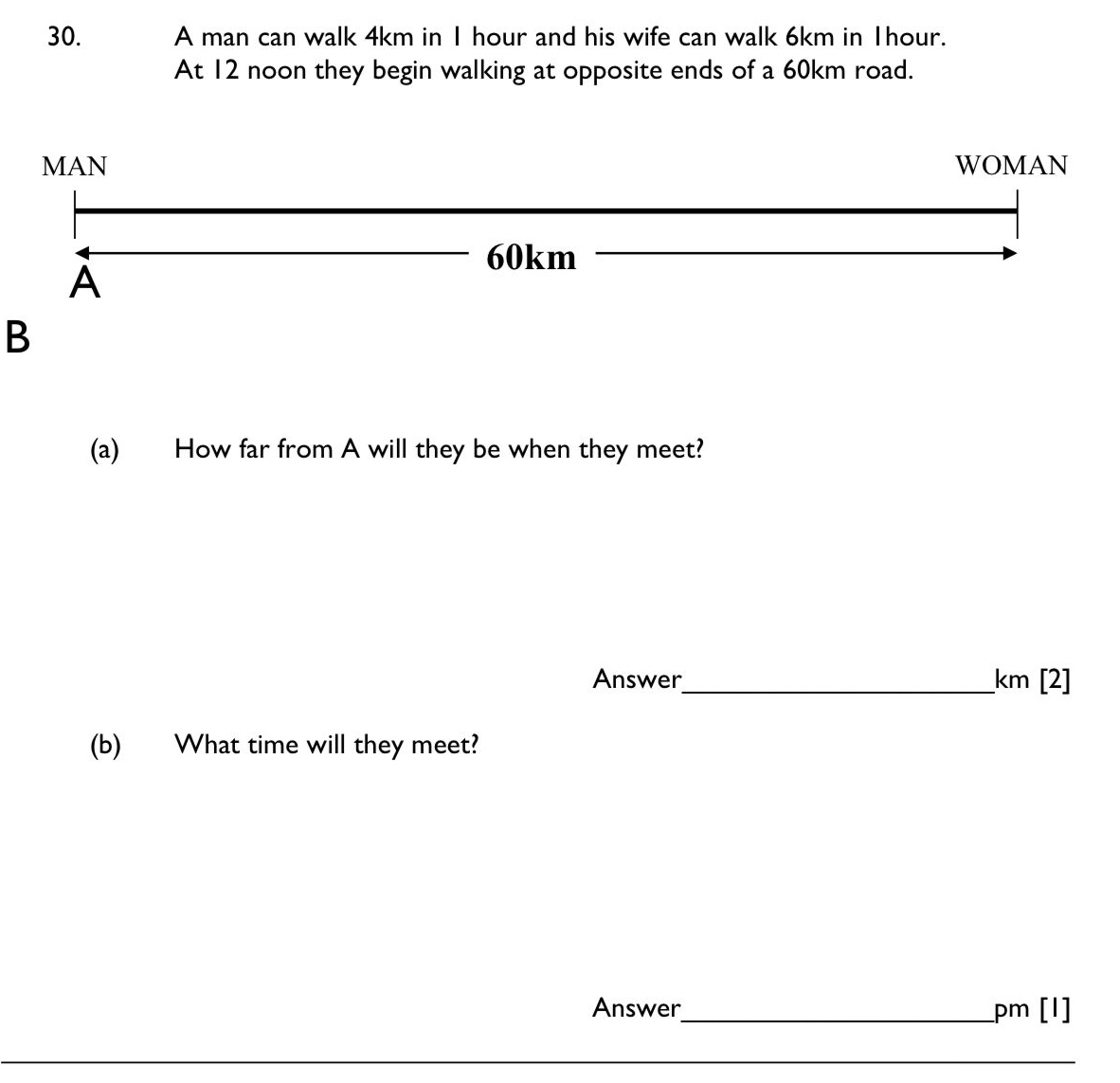 A man can walk 4km in I hour and his wife can walk 6km in Thour. 
At 12 noon they begin walking at opposite ends of a 60km road. 
B 
(a) How far from A will they be when they meet? 
Answer_ km [2] 
(b) What time will they meet? 
Answer_ pm [I] 
_