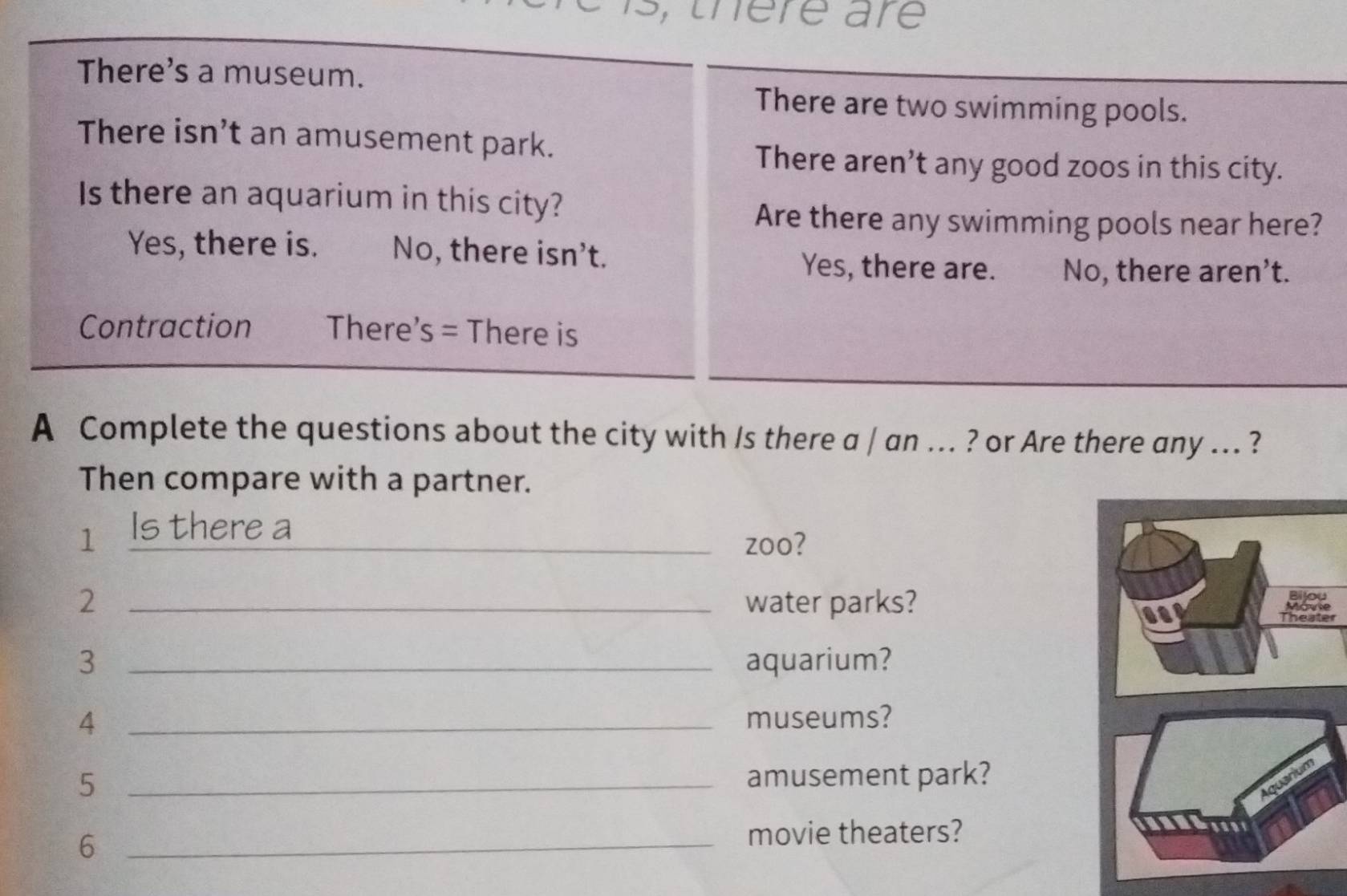 s, there are
There's a museum.
There are two swimming pools.
There isn’t an amusement park.
There aren’t any good zoos in this city.
Is there an aquarium in this city?
Are there any swimming pools near here?
Yes, there is. No, there isn't.
Yes, there are. No, there aren’t.
Contraction There s= There is
A Complete the questions about the city with /s there a / an ... ? or Are there any ... ?
Then compare with a partner.
1 Is there a_
zoo?
2 _water parks?
er
3 _aquarium?
4 _museums?
5 _amusement park?
_6
movie theaters?