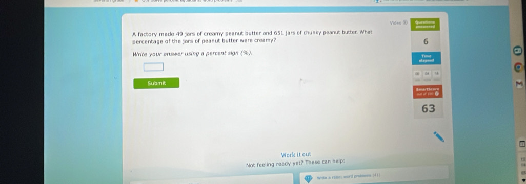 Video ⑥ qu 
A factory made 49 jars of creamy peanut butter and 651 jars of chunky peanut butter. What 
percentage of the jars of peanut butter were creamy? 
6 
Write your answer using a percent sign (%). 
u 
Submit
63
Work it out 
Not feeling ready yet? These can help: 
Write a ratio: word problems (41)