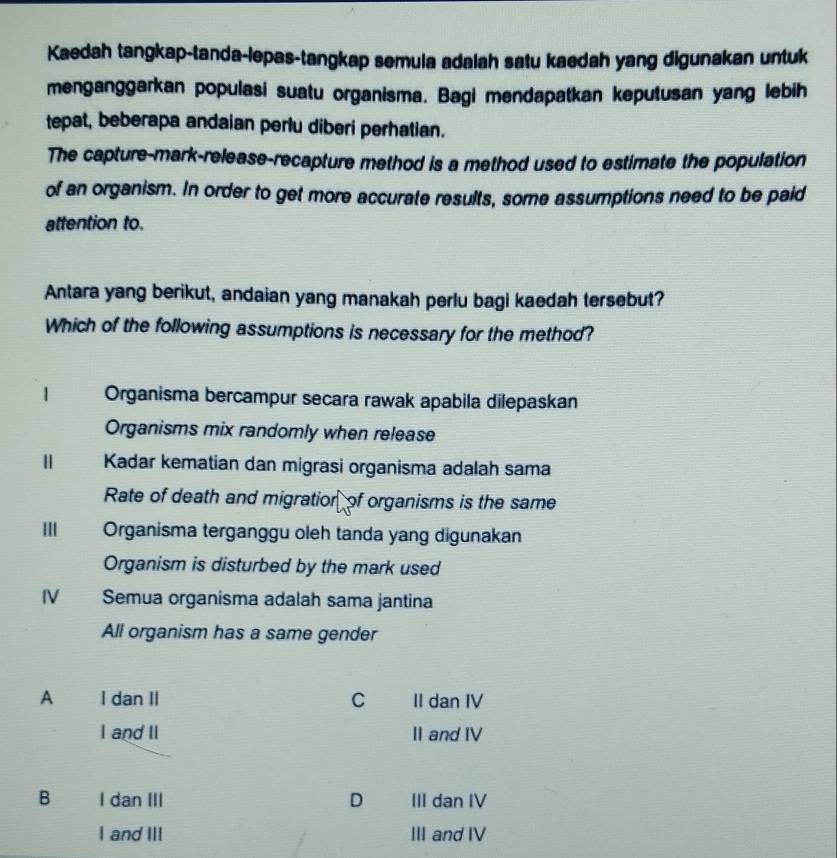 Kaedah tangkap-tanda-lepas-tangkap semula adalah satu kaedah yang digunakan untuk
menganggarkan populasi suatu organisma. Bagi mendapatkan keputusan yang lebih
tepat, beberapa andaian perlu diberi perhatian.
The capture-mark-release-recapture method is a method used to estimate the population
of an organism. In order to get more accurate results, some assumptions need to be paid
attention to.
Antara yang berikut, andaian yang manakah perlu bagi kaedah tersebut?
Which of the following assumptions is necessary for the method?
1 a Organisma bercampur secara rawak apabila dilepaskan
Organisms mix randomly when release
Ⅱ Kadar kematian dan migrasi organisma adalah sama
Rate of death and migratior of organisms is the same
III Organisma terganggu oleh tanda yang digunakan
Organism is disturbed by the mark used
IV Semua organisma adalah sama jantina
All organism has a same gender
A I dan II C II dan IV
I and II II and IV
B I dan III D III dan IV
I and III III and IV