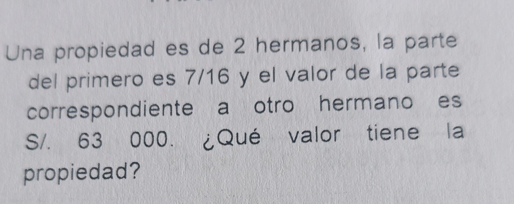 Una propiedad es de 2 hermanos, la parte 
del primero es 7/16 y el valor de la parte 
correspondiente a otro hermano es
S/. 63 000. ¿Qué valor tiene la 
propiedad?