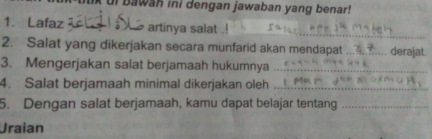 ui bawah ini dengan jawaban yang benar! 
_ 
1. Lafaz artinya salat . 
2. Salat yang dikerjakan secara munfarid akan mendapat _derajat. 
3. Mengerjakan salat berjamaah hukumnya_ 
4. Salat berjamaah minimal dikerjakan oleh_ 
5. Dengan salat berjamaah, kamu dapat belajar tentang_ 
Uraian