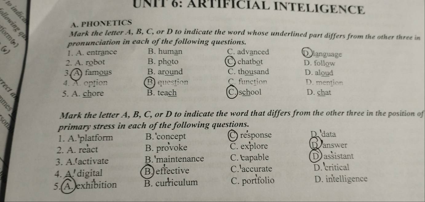 UNIT §: ÄRTÍFÍCIAL INTELIGENCE
A. PHONETICS
。
Mark the letter A, B, C, or D to indicate the word whose underlined part differs from the other three in
pronunciation in each of the following questions.
(v) B. human C. advanced Dolanguage
1. A. entrance
2. A. robot B. photo Cychatbot D. follow
3. A) famous B. around C. thousand D. aloud
4. A. option B question C. function D. mention
5. A. chore B. teach C.)school D. chat
Mark the letter A, B, C, or D to indicate the word that differs from the other three in the position of
primary stress in each of the following questions.
1. A.'platform B. 'concept C response
D data
2. A. react B. provoke C. explore Dranswer
3. A.'activate B.'maintenance C. capable
Dassistant
4. A. digital B) effective
C. accurate D. critical
5.(A.exhibition B. curriculum C. portfolio
D. intelligence