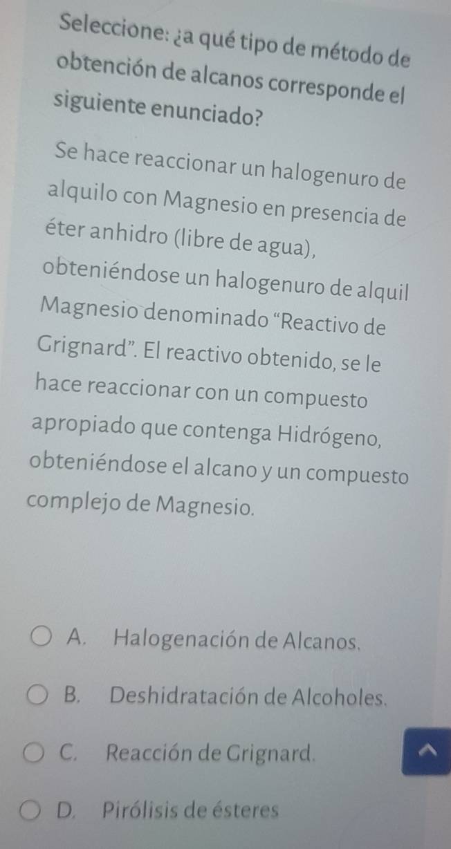 Seleccione: ¿a qué tipo de método de
obtención de alcanos corresponde el
siguiente enunciado?
Se hace reaccionar un halogenuro de
alquilo con Magnesio en presencia de
éter anhidro (libre de agua),
obteniéndose un halogenuro de alquil
Magnesio denominado “Reactivo de
Grignard”. El reactivo obtenido, se le
hace reaccionar con un compuesto
apropiado que contenga Hidrógeno,
obteniéndose el alcano y un compuesto
complejo de Magnesio.
A. Halogenación de Alcanos.
B. Deshidratación de Alcoholes.
C. Reacción de Grignard.
a
D. Pirólisis de ésteres