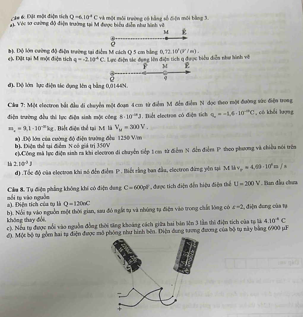 Đặt một điện tích Q=6.10^(-8)C và một môi trường có hằng số điện môi bằng 3.
. Véc tơ cường độ điện trường tại M được biểu diễn như hình vẽ
M vector E
Q
b). Độ lớn cường độ điện trường tại điểm M cách Q 5 cm bằng 0,72.10^5(V/m).
c). Đặt tại M một điện tích q=-2.10^(-6)C C. Lực điện tác dụng lên điện tích q được biểu diễn như hình vẽ
vector F M vector E
Q
q
d). Độ lớn lực điện tác dụng lên q bằng 0,0144N.
Câu 7: Một electron bắt đầu di chuyển một đoạn 4 cm từ điểm M đến điểm N dọc theo một đường sức điện trong
điện trường đều thì lực điện sinh một công 8· 10^(-18)J. Biết electron có điện tích q_e=-1,6· 10^(-19)C , có khối lượng
m_e=9,1· 10^(-31)kg. Biết điện thế tại M là V_M=300V.
a) .Độ lớn của cường độ điện trường đều 1250 V/m
b). Điện thế tại điểm N có giá trị 350V
c).Công mà lực điện sinh ra khi electron di chuyển tiếp 1cm từ điểm N đến điểm P theo phương và chiều nói trên
là 2.10^(-3)J
d) .Tốc độ của electron khi nó đến điểm P . Biết rằng ban đầu, electron đứng yên tại M là v_papprox 4,69· 10^6m/s
Câu 8. Tụ điện phẳng không khí có điện dung C=600pF , được tích điện đến hiệu điện thế U=200V. Ban đầu chưa
nối tụ vào nguồn
a). Điện tích của tụ là Q=120nC
b). Nối tụ vào nguồn một thời gian, sau đó ngắt tụ và nhúng tụ điện vào trong chất lỏng có varepsilon =2 , điện dung của tụ
không thay đổi. 4.10^(-8)C
c). Nếu tụ được nối vào nguồn đồng thời tăng khoảng cách giữa hai bản lên 3 lần thì điện tích của tụ là
d). Một bộ tụ gồm hai tụ điện được mô phỏng như hình bên. Điện dung tương đương của bộ tụ này bằng 6900 μF