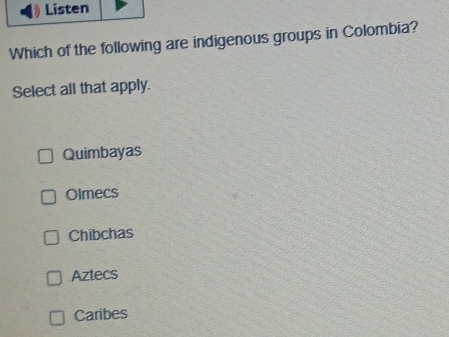 Listen
Which of the following are indigenous groups in Colombia?
Select all that apply.
Quimbayas
Olmecs
Chibchas
Aztecs
Caribes