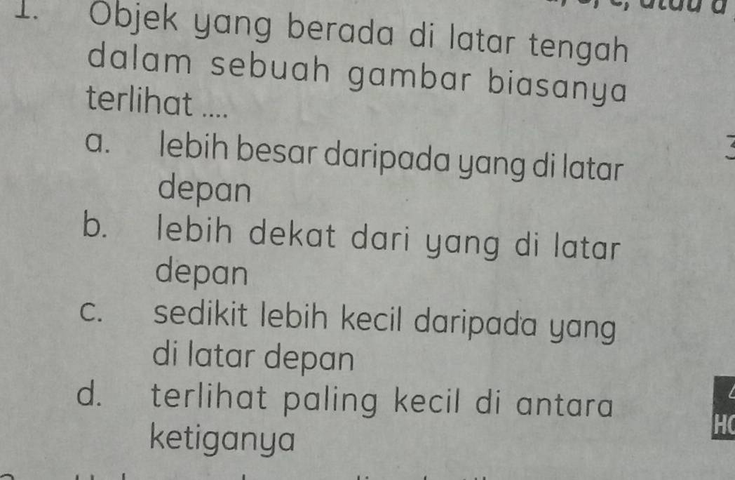 Objek yang berada di latar tengah
dalam sebuah gambar biasanya 
terlihat ....
a. lebih besar daripada yang di latar
depan
b. lebih dekat dari yang di latar
depan
c. sedikit lebih kecil daripada yang
di latar depan
d. terlihat paling kecil di antara
ketiganya
HC