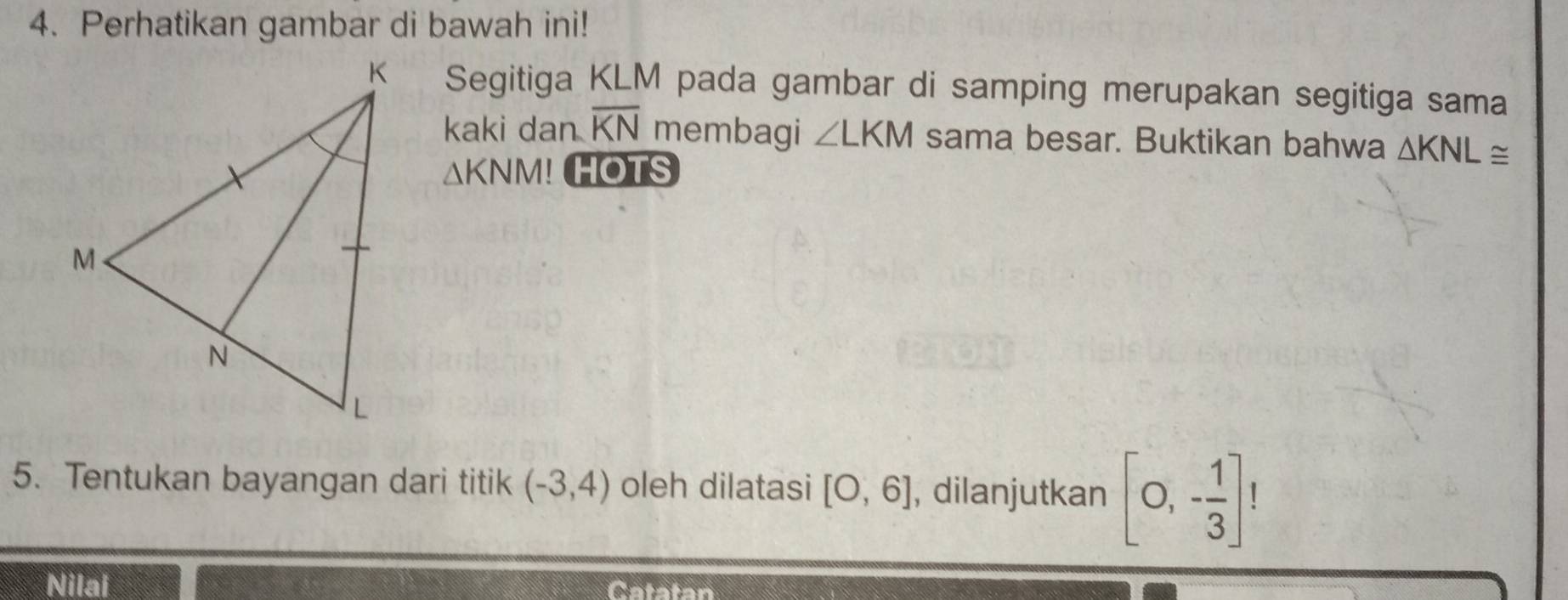 Perhatikan gambar di bawah ini! 
Segitiga KLM pada gambar di samping merupakan segitiga sama 
kaki dan overline KN membagi ∠ LKM sama besar. Buktikan bahwa △ KNL≌
△ KNM! HOTS 
5. Tentukan bayangan dari titik (-3,4) oleh dilatasi [O,6] , dilanjutkan [0,- 1/3 ]!
Nilai Catatan