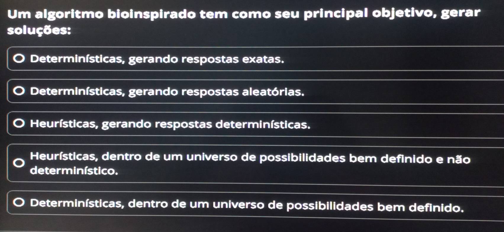 Um algoritmo bioinspirado tem como seu principal objetivo, gerar
soluções:
Determinísticas, gerando respostas exatas.
Determinísticas, gerando respostas aleatórias.
Heurísticas, gerando respostas determinísticas.
Heurísticas, dentro de um universo de possibilidades bem definido e não
determinístico.
Determinísticas, dentro de um universo de possibilidades bem definido.