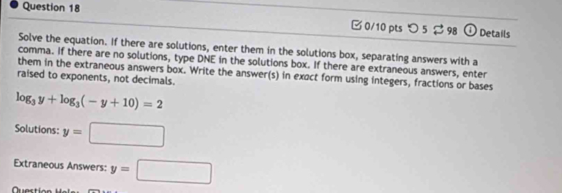 □ 0/10 pts つ 5 ⇄ 98 ① Details 
Solve the equation. If there are solutions, enter them in the solutions box, separating answers with a 
comma. If there are no solutions, type DNE in the solutions box. If there are extraneous answers, enter 
them in the extraneous answers box. Write the answer(s) in exact form using integers, fractions or bases 
raised to exponents, not decimals.
log _3y+log _3(-y+10)=2
Solutions: y=□
Extraneous Answers: y=□
Qu e s t i