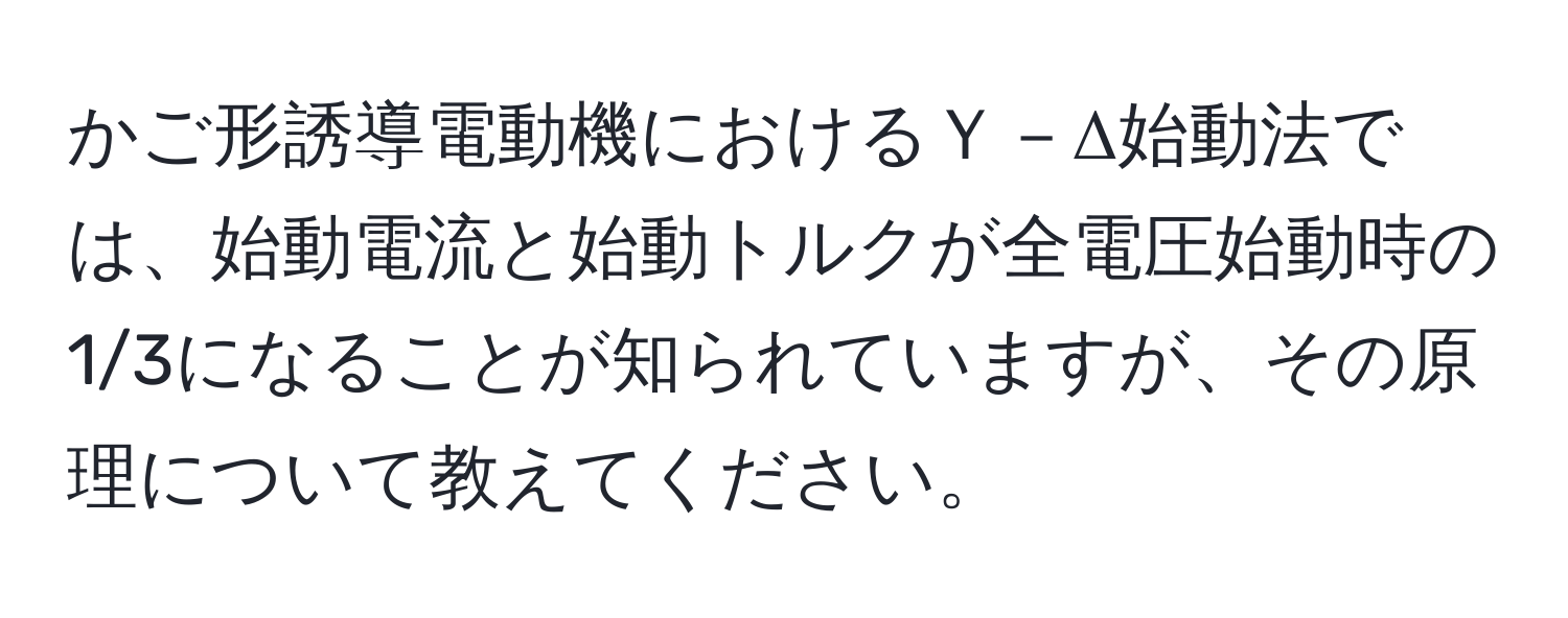かご形誘導電動機におけるＹ－Δ始動法では、始動電流と始動トルクが全電圧始動時の1/3になることが知られていますが、その原理について教えてください。