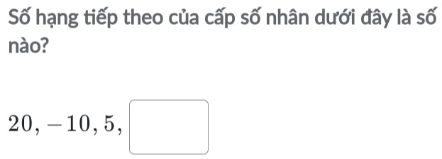 Số hạng tiếp theo của cấp số nhân dưới đây là số 
nào?
20, -10, 5, □