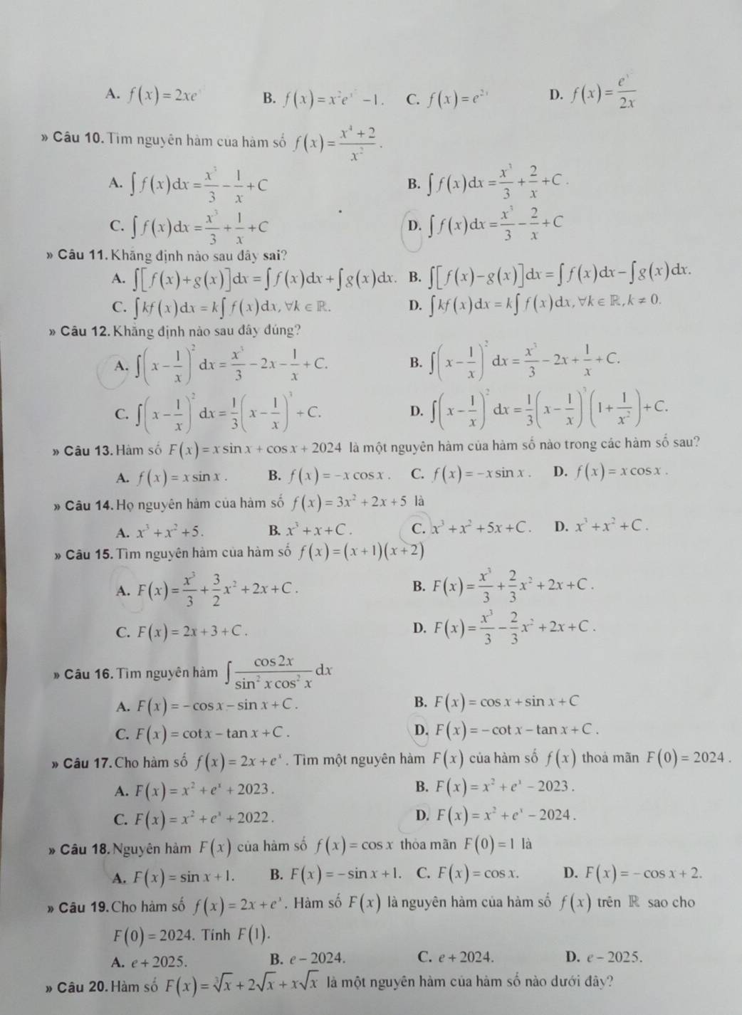 A. f(x)=2xe B. f(x)=x^2e^x-1. C. f(x)=e^(2x) D. f(x)= e^x/2x 
» Câu 10. Tìm nguyên hàm của hàm số f(x)= (x^4+2)/x^2 .
A. ∈t f(x)dx= x^3/3 - 1/x +C ∈t f(x)dx= x^3/3 + 2/x +C.
B.
C. ∈t f(x)dx= x^3/3 + 1/x +C ∈t f(x)dx= x^3/3 - 2/x +C
D.
# Câu 11. Khăng định nào sau đây sai?
A. ∈t [f(x)+g(x)]dx=∈t f(x)dx+∈t g(x)dx. B. ∈t [f(x)-g(x)]dx=∈t f(x)dx-∈t g(x)dx.
C. ∈t kf(x)dx=k∈t f(x)dx,forall k∈ R. ∈t kf(x)dx=k∈t f(x)dx,forall k∈ R,k!= 0.
D.
* Câu 12. Khẳng định nào sau đây đúng?
A. ∈t (x- 1/x )^2dx= x^3/3 -2x- 1/x +C. ∈t (x- 1/x )^2dx= x^3/3 -2x+ 1/x +C.
B.
C. ∈t (x- 1/x )^2dx= 1/3 (x- 1/x )^3+C. ∈t (x- 1/x )^2dx= 1/3 (x- 1/x )^3(1+ 1/x^2 )+C.
D.
» Câu 13. Hàm số F(x)=xsin x+cos x+2024 là một nguyên hàm của hàm số nào trong các hàm số sau?
A. f(x)=xsin x. B. f(x)=-xcos x. C. f(x)=-xsin x. D. f(x)=xcos x.
* Câu 14. Họ nguyên hàm của hàm số f(x)=3x^2+2x+5 là
A. x^3+x^2+5. B. x^3+x+C. C. x^3+x^2+5x+C. D. x^3+x^2+C.
* Câu 15. Tìm nguyên hàm của hàm số f(x)=(x+1)(x+2)
A. F(x)= x^3/3 + 3/2 x^2+2x+C. B. F(x)= x^3/3 + 2/3 x^2+2x+C.
C. F(x)=2x+3+C.
D. F(x)= x^3/3 - 2/3 x^2+2x+C.
# Câu 16. Tìm nguyên hàm ∈t  cos 2x/sin^2xcos^2x dx
B.
A. F(x)=-cos x-sin x+C. F(x)=cos x+sin x+C
D.
C. F(x)=cot x-tan x+C. F(x)=-cot x-tan x+C.
* Câu 17.Cho hàm số f(x)=2x+e^x Tìm một nguyên hàm F(x) của hàm số f(x) thoà mãn F(0)=2024.
B.
A. F(x)=x^2+e^x+2023. F(x)=x^2+e^x-2023.
D.
C. F(x)=x^2+e^x+2022. F(x)=x^2+e^x-2024.
* Câu 18.Nguyên hàm F(x) của hàm số f(x)=cos x thòa màn F(0)=1 là
A. F(x)=sin x+1. B. F(x)=-sin x+1. C. F(x)=cos x. D. F(x)=-cos x+2.
» Câu 19.Cho hàm số f(x)=2x+e^x. Hàm số F(x) là nguyên hàm của hàm số f(x) trên R sao cho
F(0)=2024. Tính F(1).
A. e+2025.
B. e-2024. C. e+2024. D. e-2025.
» Câu 20. Hàm số F(x)=sqrt[3](x)+2sqrt(x)+xsqrt(x) là một nguyên hàm của hàm số nào dưới đây?