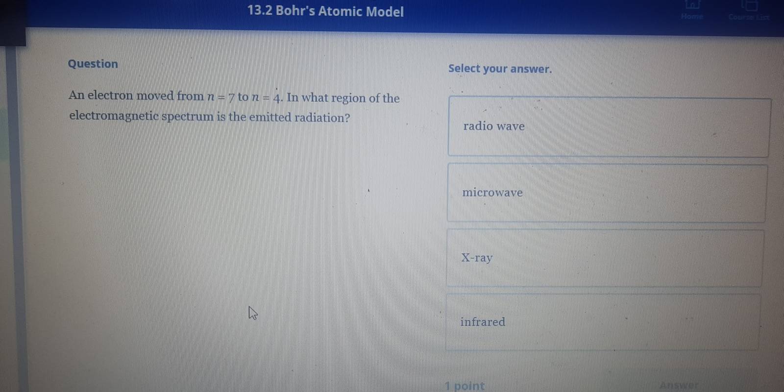 13.2 Bohr's Atomic Model Course tis
Question
Select your answer.
An electron moved from n=7 to n=4. In what region of the
electromagnetic spectrum is the emitted radiation?
radio wave
microwave
X-ray
infrared
1 point Answer