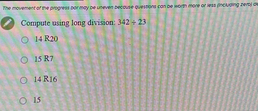 The movement of the progress bar may be uneven because questions can be worth more or less (including zero) de
Compute using long division: 342/ 23
14 R20
15 R7
14 R16
15