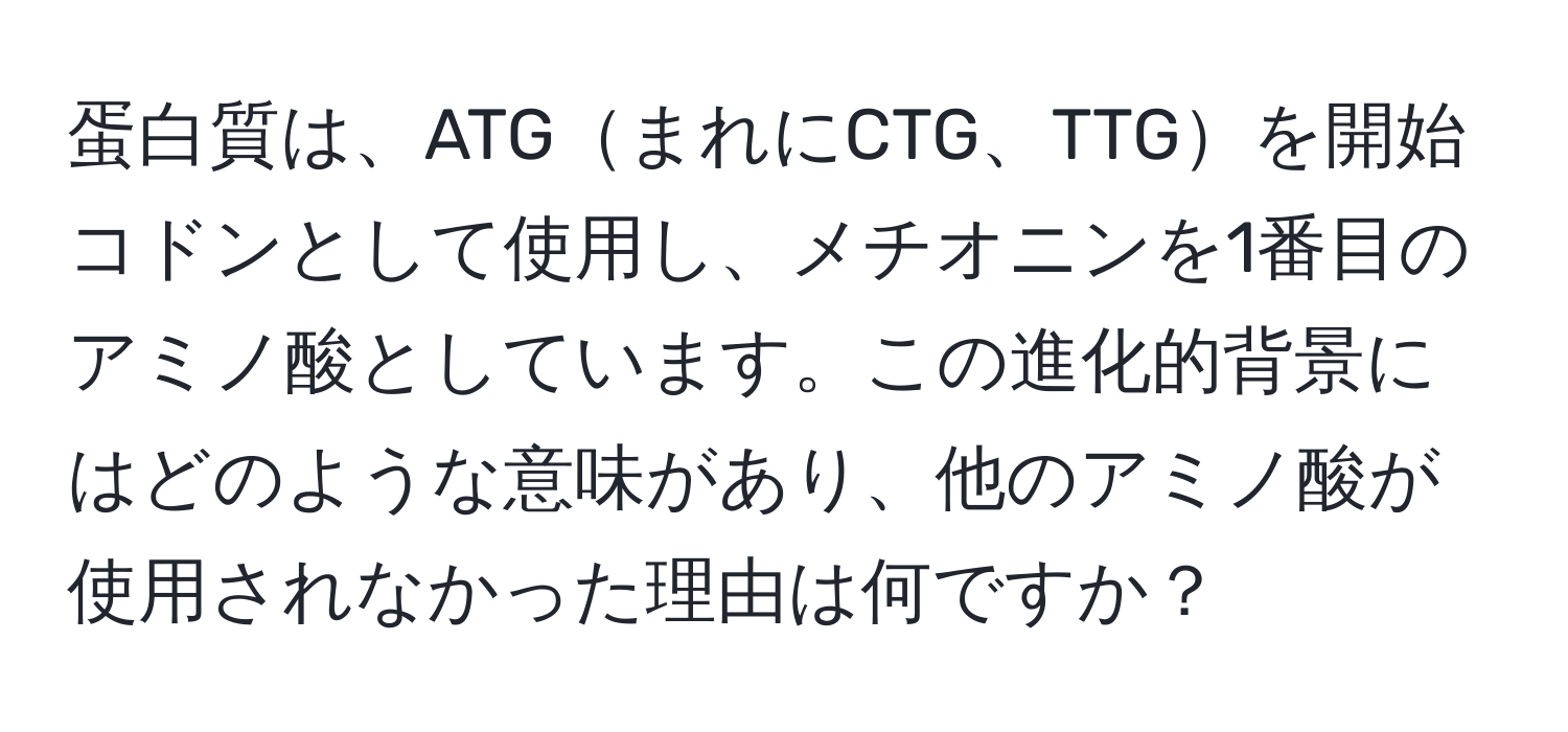 蛋白質は、ATGまれにCTG、TTGを開始コドンとして使用し、メチオニンを1番目のアミノ酸としています。この進化的背景にはどのような意味があり、他のアミノ酸が使用されなかった理由は何ですか？