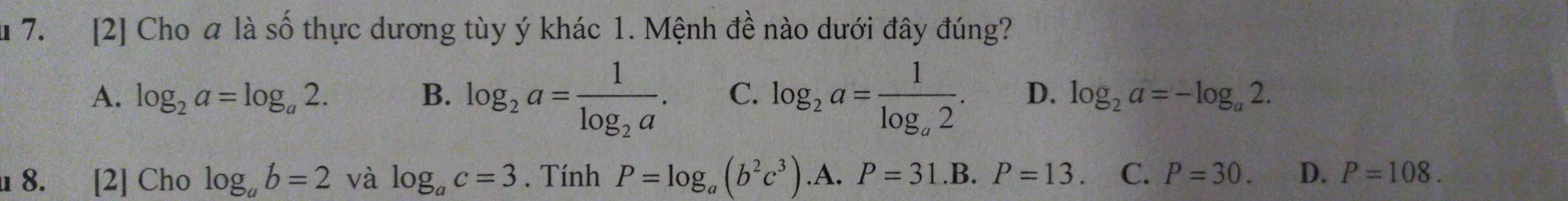 [2] Cho a là số thực dương tùy ý khác 1. Mệnh đề nào dưới đây đúng?
A. log _2a=log _a2. B. log _2a=frac 1log _2a. C. log _2a=frac 1log _a2. D. log _2a=-log _a2. 
u 8. [2] Cho log _ab=2 và log _ac=3. Tính P=log _a(b^2c^3).A.P=31.B. P=13. C. P=30. D. P=108.