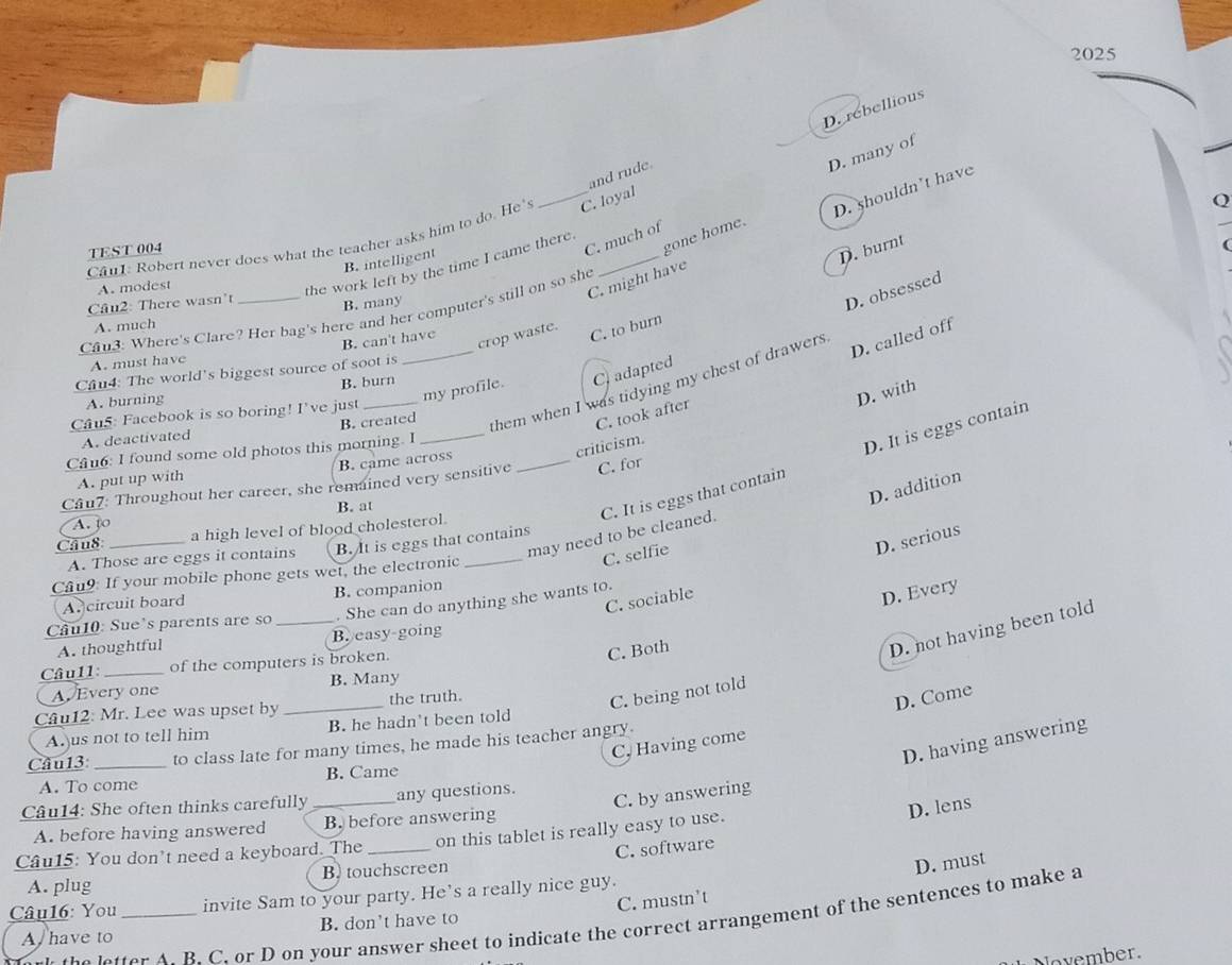 2025
D. rebellious
and rude.
D. shouldn't have
Can1: Robert never does what the teacher asks him to do. He's _C. loyal
TEST 004
C. much of D. many of
gone home.
B. intelligent
D. burnt
A. modest
the work left by the time I came there.
C. might have
Câu2: There wasn't
B. many
D. obsessed
Cau3: Where's Clare? Her bag's here and her computer's still on so she
A. much
B. can't have
crop waste. C. to burn
D. called off
A. must have
Câu4: The world's biggest source of soot is
my profile. C adapted
B. burn
_them when I was tidying my chest of drawers
A. burning
D. with
Câu5: Facebook is so boring! I've just_
A. deactivated B. created_
C. took after
criticism.
Câu6: I found some old photos this morning. I
A. put up with B. came across
may need to be cleaned. C. It is eggs that contain D. It is eggs contain
Câu7: Throughout her career, she remained very sensitive _C. for
D. addition
A. to B. at
Cầu8 _a high level of blood cholesterol.
C. selfie
D. serious
A. Those are eggs it contains B. It is eggs that contains
Cu9: If your mobile phone gets wet, the electronic_
A circuit board B. companion
C. sociable
. She can do anything she wants to.
D. Every
Câu10: Sue's parents are so_
C. Both
D. not having been told
A. thoughtful B. easy-going
Câu11: _of the computers is broken.
A. Every one B. Many
Câu12: Mr. Lee was upset by _the truth.
C. being not told
D. Come
A.)us not to tell him B. he hadn't been told
D. having answering
C, Having come
Câul3 _to class late for many times, he made his teacher angry.
A. To come B. Came
C. by answering
Câu14: She often thinks carefully _any questions.
A. before having answered B. before answering
D. lens
Câu15: You don't need a keyboard. The _on this tablet is really easy to use.
C. software
A. plug B) touchscreen
D. must
Câu16: You _invite Sam to your party. He’s a really nice guy.
A  have to B. don't have to C. mustn’t
he  a tter A B. C. or D on your answer sheet to indicate the correct arrangement of the sentences to make a
November.