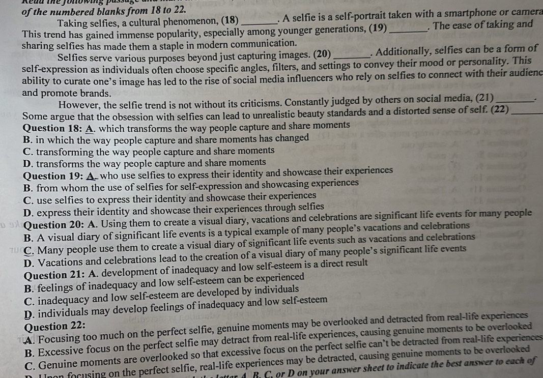 Redd the Jonowing passage
of the numbered blanks from 18 to 22.
Taking selfies, a cultural phenomenon, (18) . A selfie is a self-portrait taken with a smartphone or camera
This trend has gained immense popularity, especially among younger generations, (19) _. The ease of taking and
sharing selfies has made them a staple in modern communication.
Selfies serve various purposes beyond just capturing images. (20) _. Additionally, selfies can be a form of
self-expression as individuals often choose specific angles, filters, and settings to convey their mood or personality. This
ability to curate one’s image has led to the rise of social media influencers who rely on selfies to connect with their audienc
and promote brands.
However, the selfie trend is not without its criticisms. Constantly judged by others on social media, (21) _.
Some argue that the obsession with selfies can lead to unrealistic beauty standards and a distorted sense of self. (22)_
Question 18: A. which transforms the way people capture and share moments
B. in which the way people capture and share moments has changed
C. transforming the way people capture and share moments
D. transforms the way people capture and share moments
Question 19: A. who use selfies to express their identity and showcase their experiences
B. from whom the use of selfies for self-expression and showcasing experiences
C. use selfies to express their identity and showcase their experiences
D. express their identity and showcase their experiences through selfies
Question 20: A. Using them to create a visual diary, vacations and celebrations are significant life events for many people
B. A visual diary of significant life events is a typical example of many people’s vacations and celebrations
C. Many people use them to create a visual diary of significant life events such as vacations and celebrations
D. Vacations and celebrations lead to the creation of a visual diary of many people’s significant life events
Question 21: A. development of inadequacy and low self-esteem is a direct result
B. feelings of inadequacy and low self-esteem can be experienced
C. inadequacy and low self-esteem are developed by individuals
D. individuals may develop feelings of inadequacy and low self-esteem
Question 22:
A. Focusing too much on the perfect selfie, genuine moments may be overlooked and detracted from real-life experiences
B. Excessive focus on the perfect selfie may detract from real-life experiences, causing genuine moments to be overlooked
C. Genuine moments are overlooked so that excessive focus on the perfect selfie can’t be detracted from real-life experiences
non focusing on the perfect selfie, real-life experiences may be detracted, causing genuine moments to be overlooked
r A B. C. or D on your answer sheet to indicate the best answer to each of
