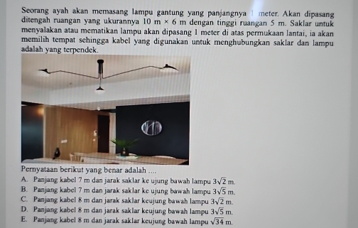 Seorang ayah akan memasang lampu gantung yang panjangnya meter. Akan dipasang
ditengah ruangan yang ukurannya 10m* 6m dengan tinggi ruangan 5 m. Saklar untuk
menyalakan atau mematikan lampu akan dipasang 1 meter di atas permukaan lantai, ia akan
memilih tempat sehingga kabel yang digunakan untuk menghubungkan saklar dan lampu
adalah yang terpendek.
Pernyataan berikut yang benar adalah ....
A. Panjang kabel 7 m dan jarak saklar ke ujung bawah lampu 3sqrt(2)m.
B. Panjang kabel 7 m dan jarak saklar ke ujung bawah lampu 3sqrt(5)m.
C. Panjang kabel 8 m dan jarak saklar keujung bawah lampu 3sqrt(2)m.
D. Panjang kabel 8 m dan jarak saklar keujung bawah lampu 3sqrt(5)m.
E. Panjang kabel 8 m dan jarak saklar keujung bawah lampu sqrt(34)m.