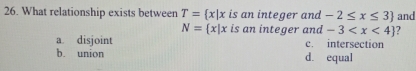 What relationship exists between T= x|x is an integer and -2≤ x≤ 3 and
N= x|x is an integer and -3 ?
a. disjoint c. intersection
b. union d. equal