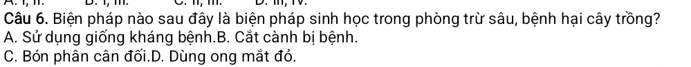1, . D. I, m.
Câu 6. Biện pháp nào sau đây là biện pháp sinh học trong phòng trừ sâu, bệnh hại cây trồng?
A. Sử dụng giống kháng bệnh.B. Cắt cành bị bệnh.
C. Bón phân cân đối.D. Dùng ong mắt đỏ.