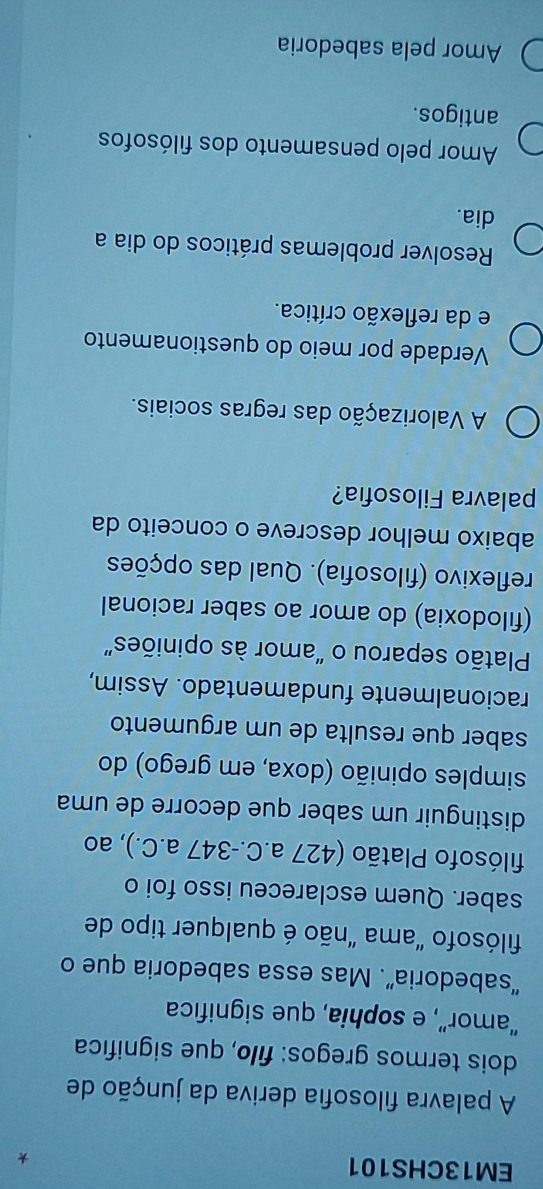 EM13CHS101
A palavra filosofia deriva da junção de
dois termos gregos: filo, que significa
“amor”, e sophia, que significa
“sabedoria”. Mas essa sabedoria que o
filósofo "ama "não é qualquer tipo de
saber. Quem esclareceu isso foi o
filósofo Platão (427 a.C. -347 a.C.), ao
distinguir um saber que decorre de uma
simples opinião (doxa, em grego) do
saber que resulta de um argumento
racionalmente fundamentado. Assim,
Platão separou o “amor às opiniões”
(filodoxia) do amor ao saber racional
reflexivo (filosofia). Qual das opções
abaixo melhor descreve o conceito da
palavra Filosofia?
A Valorização das regras sociais.
Verdade por meio do questionamento
e da reflexão crítica.
Resolver problemas práticos do dia a
dia.
Amor pelo pensamento dos filósofos
antigos.
Amor pela sabedoria