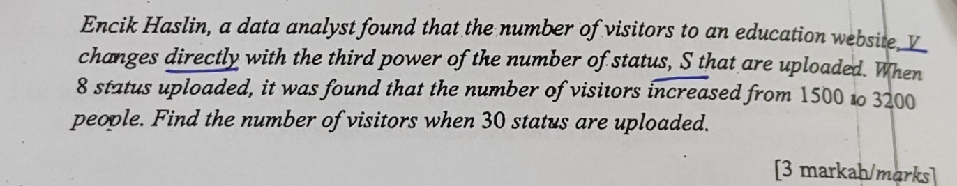 Encik Haslin, a data analyst found that the number of visitors to an education website 
changes directly with the third power of the number of status, S that are uploaded. When
8 status uploaded, it was found that the number of visitors increased from 1500 to 3200
people. Find the number of visitors when 30 status are uploaded. 
[3 markah/marks]