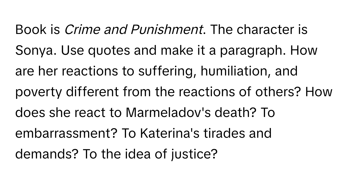 Book is *Crime and Punishment*. The character is Sonya. Use quotes and make it a paragraph. How are her reactions to suffering, humiliation, and poverty different from the reactions of others? How does she react to Marmeladov's death? To embarrassment? To Katerina's tirades and demands? To the idea of justice?