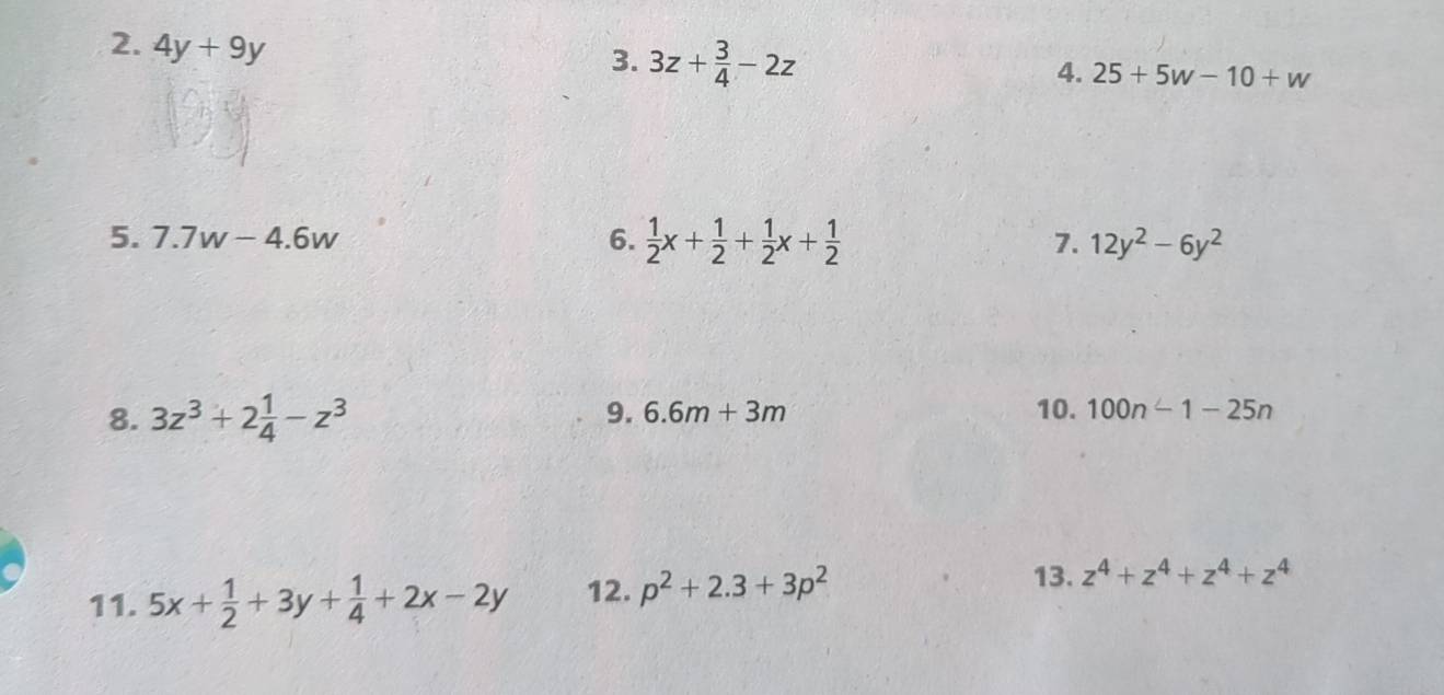 4y+9y
3. 3z+ 3/4 -2z
4. 25+5w-10+w
5. 7.7w-4.6w 6.  1/2 x+ 1/2 + 1/2 x+ 1/2  7. 12y^2-6y^2
8. 3z^3+2 1/4 -z^3 9. 6.6m+3m 10. 100n-1-25n
13. 
11. 5x+ 1/2 +3y+ 1/4 +2x-2y 12. p^2+2.3+3p^2 z^4+z^4+z^4+z^4