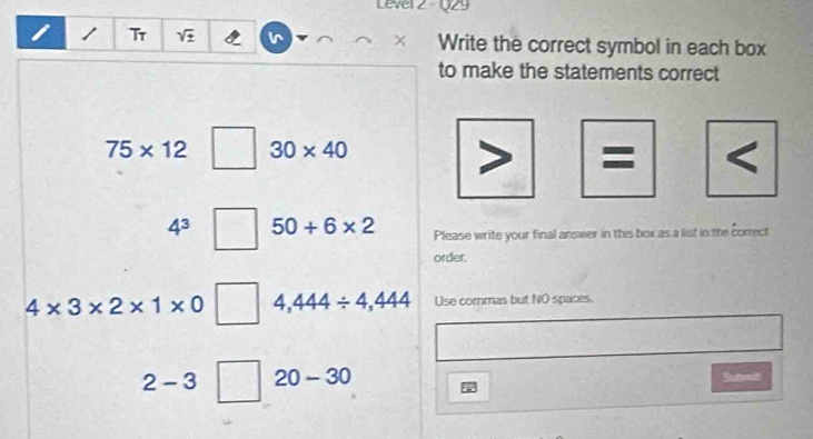 Lever z Q29 
Tr sqrt(± ) I Write the correct symbol in each box 
to make the statements correct
75* 12 30* 40 < 
<tex>4^3 50+6* 2 Please write your final answer in this box as a list in the correct 
order.
4* 3* 2* 1* 0 4,444/ 4,444 Use commas but NO spaces.
2-3 20-30 Subrit