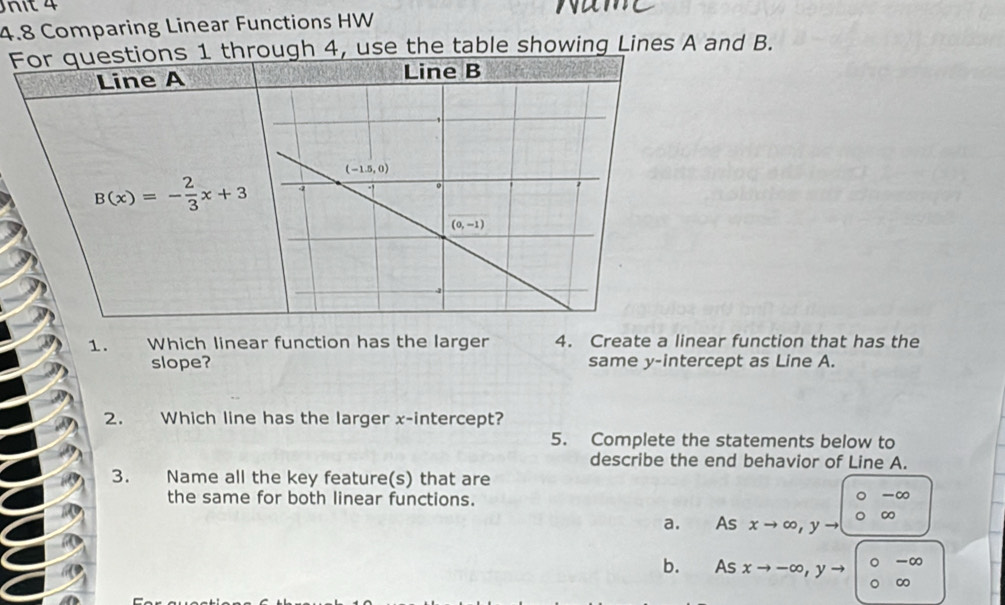 4.8 Comparing Linear Functions HW
For questions 1 through 4, use the table showing Lines A and B.
Line A
B(x)=- 2/3 x+3
1.  Which linear function has the larger 4. Create a linear function that has the
slope? same y-intercept as Line A.
2. Which line has the larger x-intercept?
5. Complete the statements below to
describe the end behavior of Line A.
3. Name all the key feature(s) that are
the same for both linear functions.
-∞
∞
a. As xto ∈fty ,yto
-∞
^-0
b. As xto -∈fty ,yto^ ∞