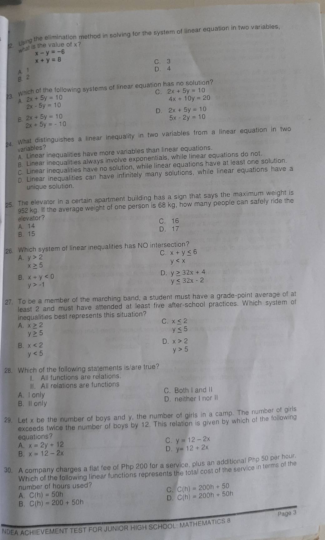 2, Using the elimination method in solving for the system of linear equation in two variables,
what is the value of x?
x-y=-6
x+y=8
C. 3
A. 1
D. 4
B. 2
3. Which of the following systems of linear equation has no solution?
C. 2x+5y=10
A. 2x+5y=10 4x+10y=20
2x-5y=10
D. 2x+5y=10
B. 2x+5y=10 5x-2y=10
2x+5y=-10
24. What distinguishes a linear inequality in two variables from a linear equation in two
variables?
A. Linear inequalities have more variables than linear equations.
B. Linear inequalities always involve exponentials, while linear equations do not.
C. Linear inequalities have no solution, while linear equations have at least one solution.
D. Linear inequalities can have infinitely many solutions, while linear equations have a
unique solution.
25. The elevator in a certain apartment building has a sign that says the maximum weight is
952 kg. If the average weight of one person is 68 kg, how many people can safely ride the
elevator?
C. 16
A. 14 D. 17
B. 15
26. Which system of linear inequalities has NO intersection?
C. x+y≤ 6
A. y>2
y
x≥ 5
B. x+y<0</tex>
D. y≥ 32x+4
y≤ 32x-2
y>-1
27. To be a member of the marching band, a student must have a grade-point average of at
least 2 and must have attended at least five after-school practices. Which system of
inequalities best represents this situation?
C. x≤ 2
A. x≥ 2
y≥ 5
y≤ 5
B. x<2</tex>
D. x>2
y<5</tex>
y>5
28. Which of the following statements is/are true?
I. All functions are relations.
II. All relations are functions
A. I only C. Both I and II
B. Il only D. neither I nor II
29. Let x be the number of boys and y, the number of girls in a camp. The number of girls
exceeds twice the number of boys by 12. This relation is given by which of the following
equations?
A. x=2y+12
C. y=12-2x
D. y=12+2x
B. x=12-2x
30. A company charges a flat fee of Php 200 for a service, plus an additional Php 50 per hour.
Which of the following linear functions represents the total cost of the service in terms of the
number of hours used?
C. C(h)=200h+50
A. C(h)=50h
D. C(h)=200h+50h
B. C(h)=200+50h
Page 3
NDEA ACHIEVEMENT TEST FOR JUNIOR HIGH SCHOOL: MATHEMATICS 8