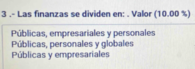 3 .- Las finanzas se dividen en: . Valor ( (10 10. 00 %)
Públicas, empresariales y personales
Públicas, personales y globales
Públicas y empresariales